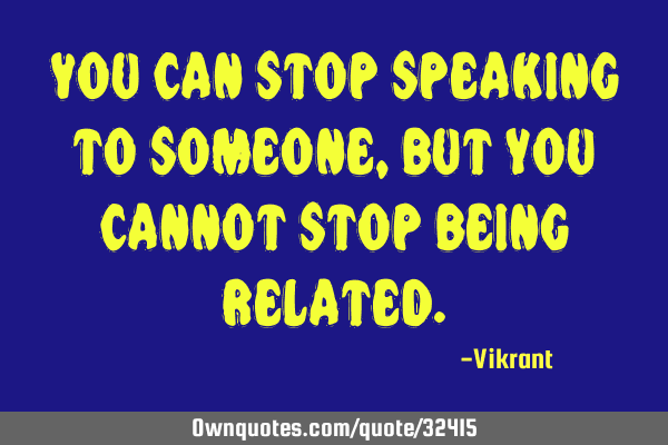 You can stop speaking to someone, but you cannot stop being