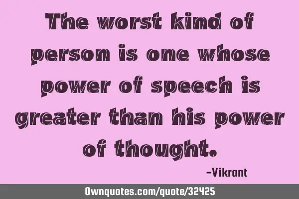The worst kind of person is one whose power of speech is greater than his power of