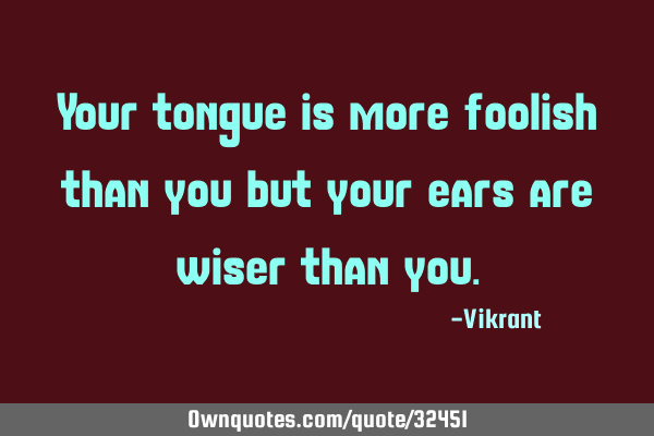 Your tongue is more foolish than you but your ears are wiser than