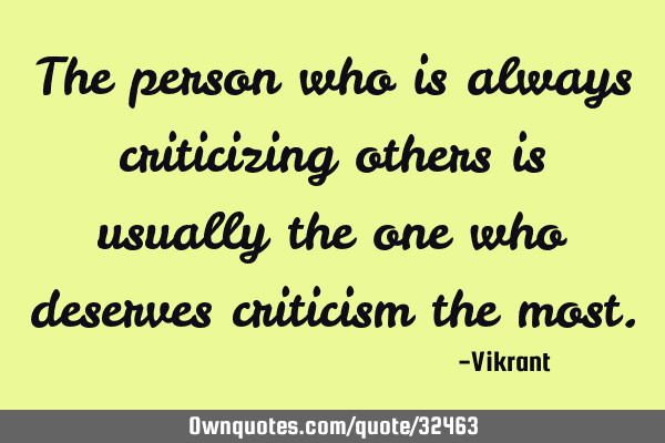 The person who is always criticizing others is usually the one who deserves criticism the