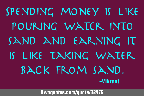 Spending money is like pouring water into sand and earning it is like taking water back from