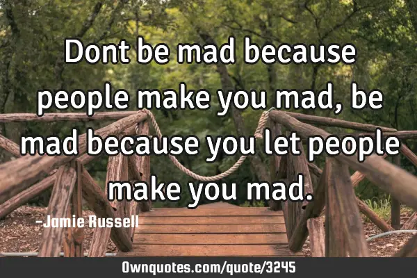 Dont be mad because people make you mad, be mad because you let people make you
