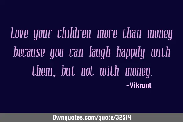 Love your children more than money because you can laugh happily with them, but not with