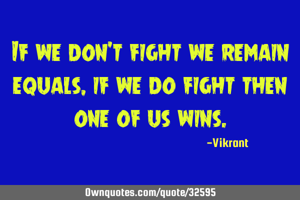 If we don’t fight we remain equals, if we do fight then one of us