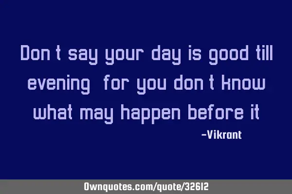 Don’t say your day is good till evening, for you don’t know what may happen before