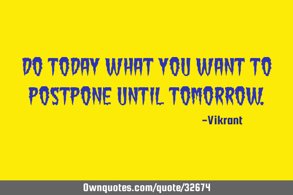 Do today what you want to postpone until