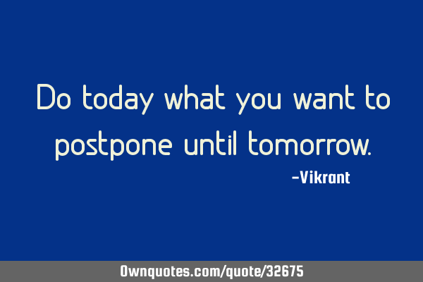 Do today what you want to postpone until