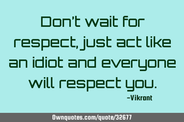 Don’t wait for respect, just act like an idiot and everyone will respect
