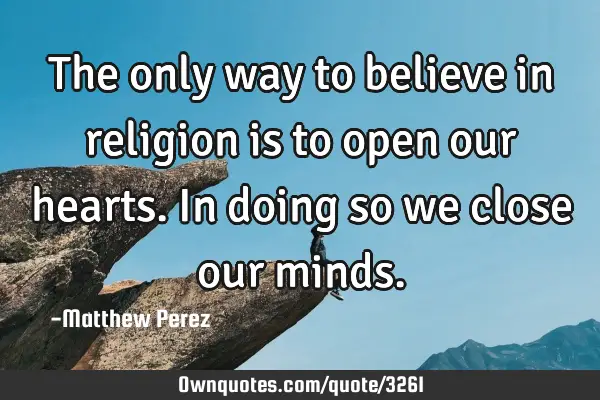 The only way to believe in religion is to open our hearts. In doing so we close our