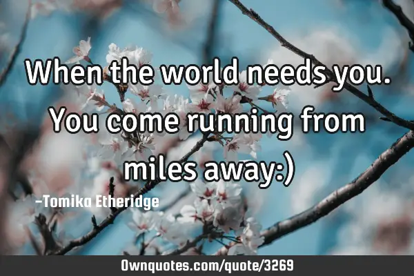 When the world needs you.You come running from miles away:)