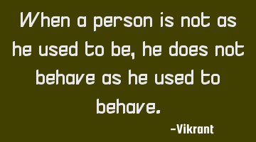 When a person is not as he used to be, he does not behave as he used to