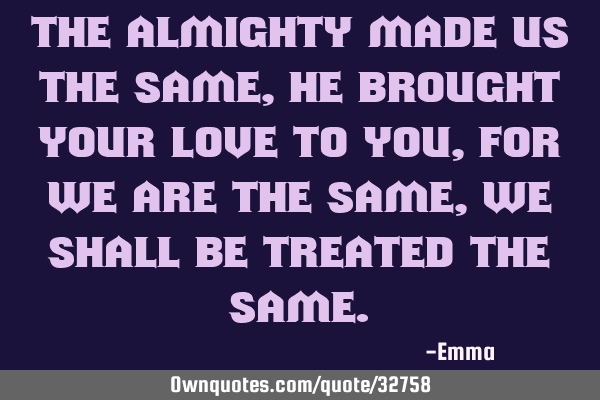 The almighty made us the same, he brought your love to you, for we are the same, we shall be