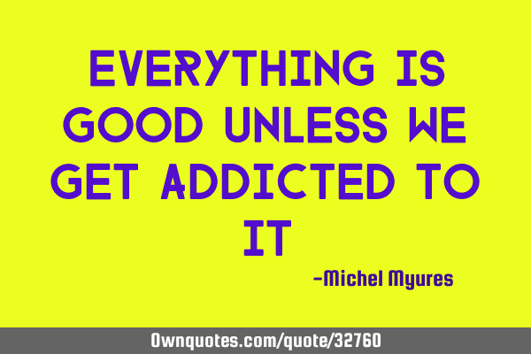 Everything is good unless we get addicted to