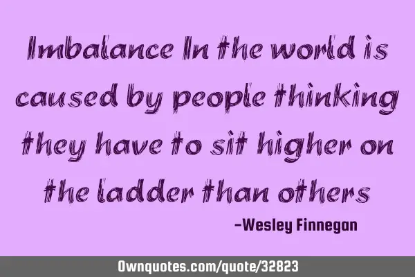 Imbalance In the world is caused by people thinking they have to sit higher on the ladder than