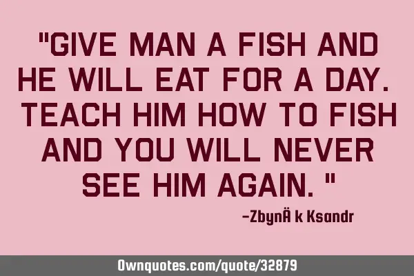 "Give man a fish and he will eat for a day. Teach him how to fish and you will never see him again."