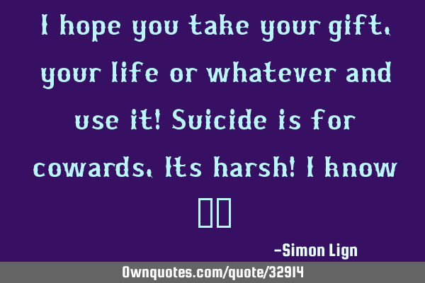 I hope you take your gift, your life or whatever and use it! Suicide is for cowards, Its harsh! I