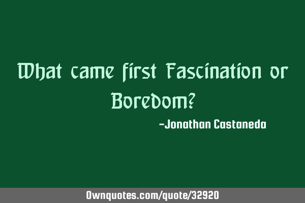 What came first Fascination or Boredom?
