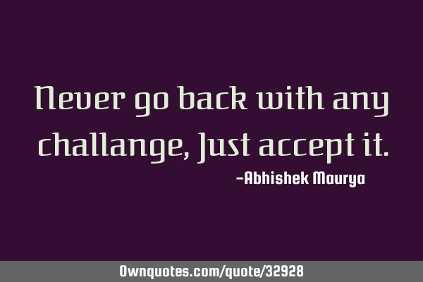 Never go back with any challange, Just accept