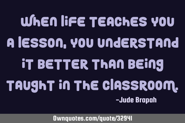  When life teaches you a lesson, you understand it better than being taught in the