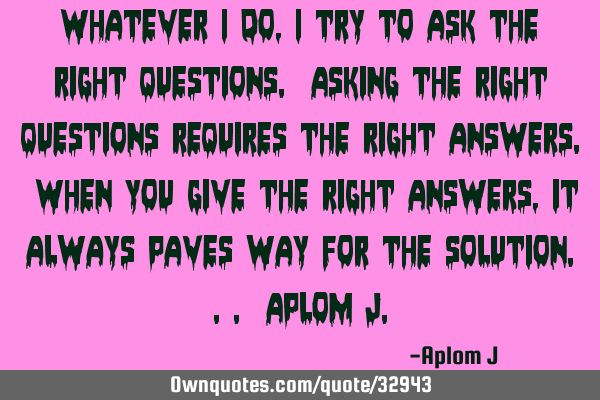Whatever i do, i try to ask the right questions. Asking the right questions requires the right