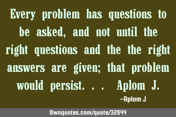 Every problem has questions to be asked, and not until the right questions and the the right