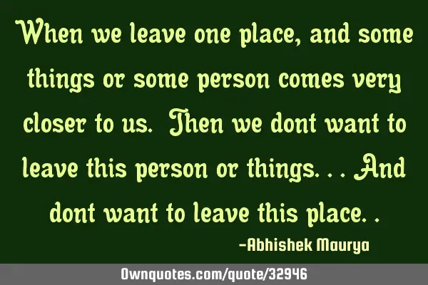 When we leave one place,and some things or some person comes very closer to us. Then we dont want