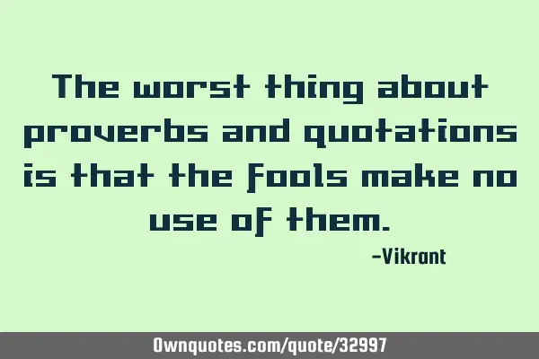 The worst thing about proverbs and quotations is that the fools make no use of
