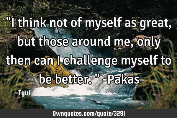 "I think not of myself as great, but those around me, only then can I challenge myself to be
