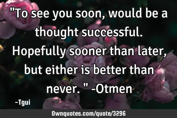 "To see you soon, would be a thought successful. Hopefully sooner than later, but either is better