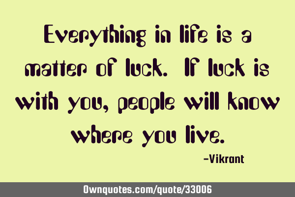 Everything in life is a matter of luck. If luck is with you, people will know where you
