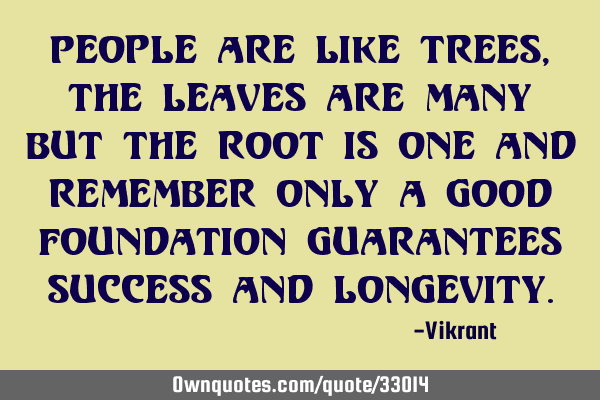 People are like trees, the leaves are many but the root is one and remember only a good foundation