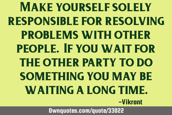 Make yourself solely responsible for resolving problems with other people. If you wait for the