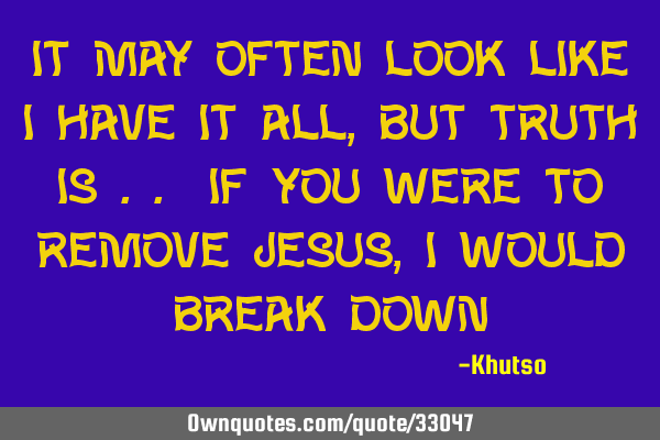 It may often look like I have it all, but truth is .. if you were to remove Jesus, I would break