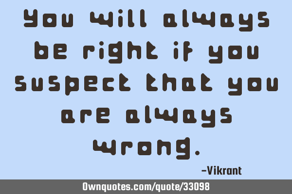 You will always be right if you suspect that you are always