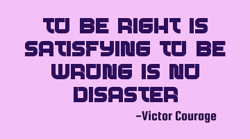 To be right is satisfying, to be wrong is no disaster