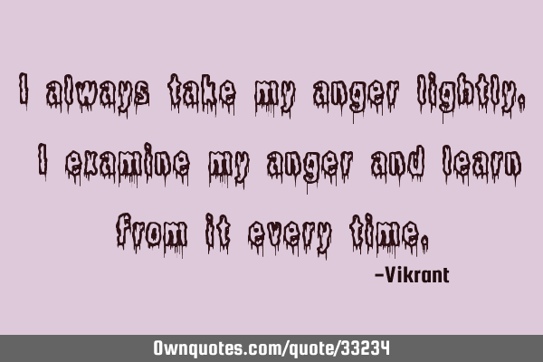 I always take my anger lightly. I examine my anger and learn from it every