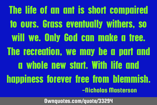 The life of an ant is short compaired to ours.grass eventually withers,so will we.only God can make