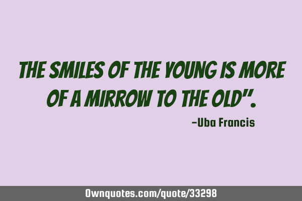 The smiles of the young is more of a mirrow to the old"