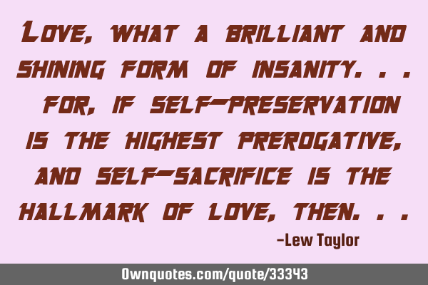 Love, what a brilliant and shining form of insanity... for, if self-preservation is the highest