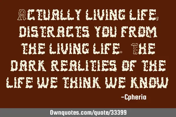Actually living life, distracts you from the living life. The dark realities of the life we think