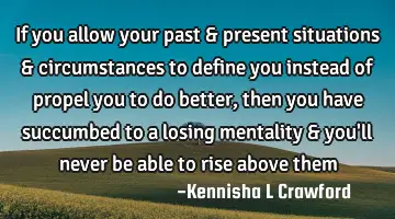 If you allow your past & present situations & circumstances to define you instead of propel you to