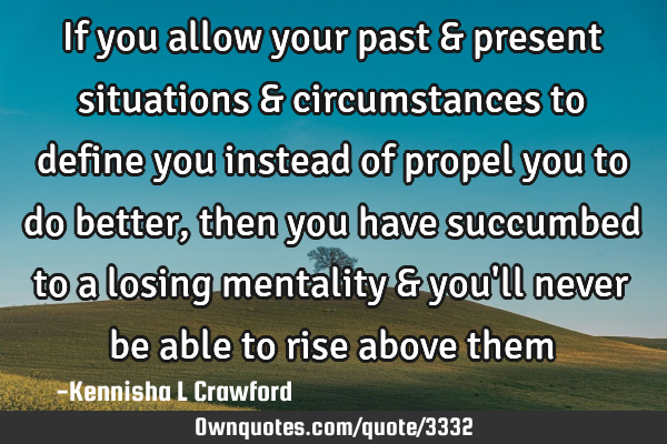 If you allow your past & present situations & circumstances to define you instead of propel you to