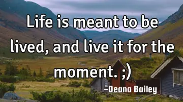 Life is meant to be lived, and live it for the moment. ;)