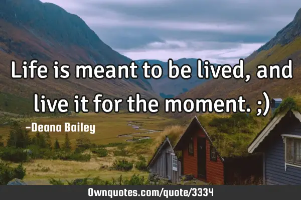 Life is meant to be lived, and live it for the moment. ;)