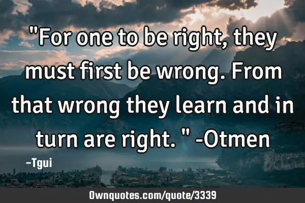 "For one to be right, they must first be wrong. From that wrong they learn and in turn are right." -