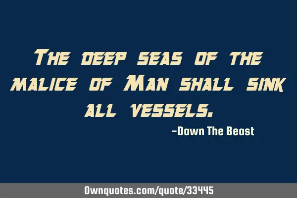 The deep seas of the malice of Man shall sink all