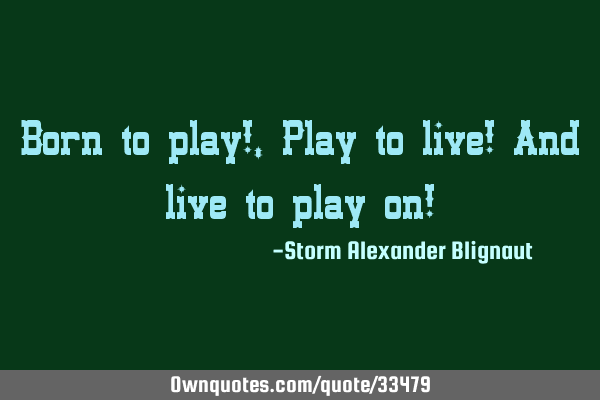 Born to play!, Play to live! And live to play on!
