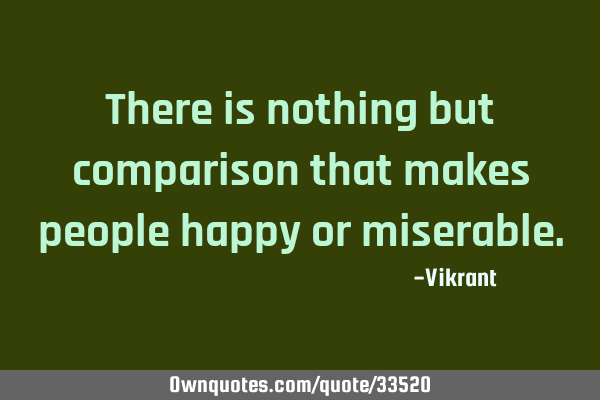 There is nothing but comparison that makes people happy or