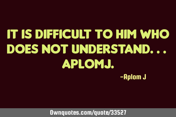 It is difficult to him who does not understand... AplomJ