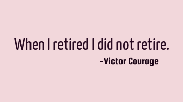 When I retired I did not retire.